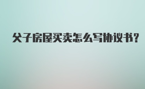 父子房屋买卖怎么写协议书?