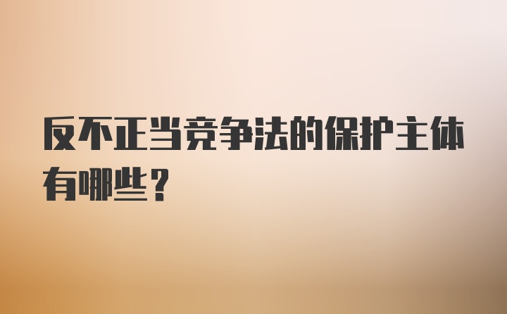 反不正当竞争法的保护主体有哪些？