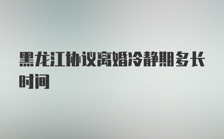 黑龙江协议离婚冷静期多长时间