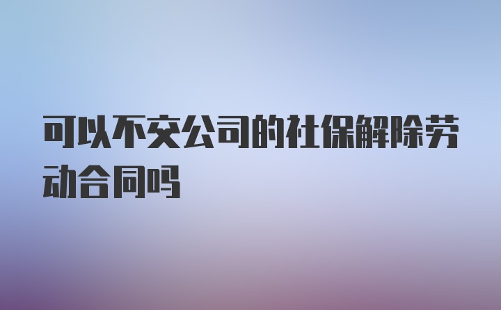 可以不交公司的社保解除劳动合同吗