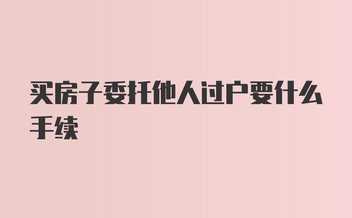 买房子委托他人过户要什么手续