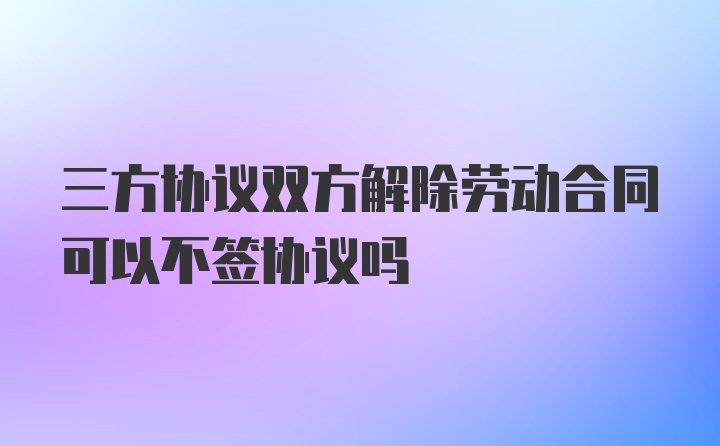 三方协议双方解除劳动合同可以不签协议吗