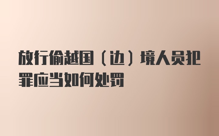 放行偷越国（边）境人员犯罪应当如何处罚