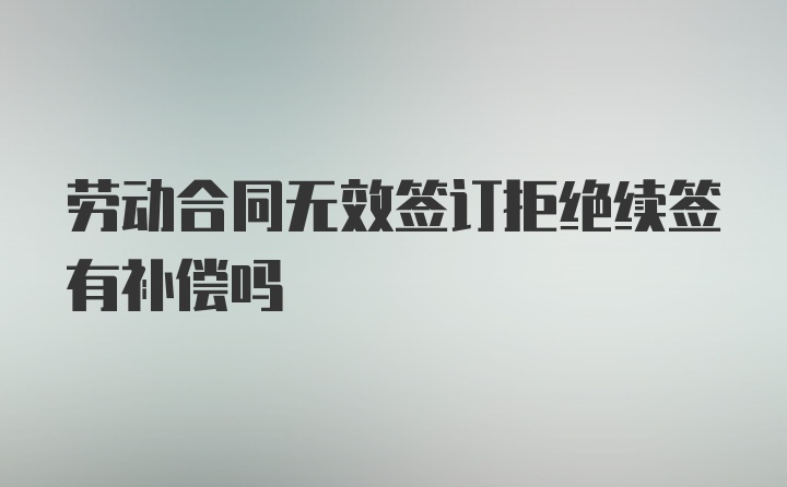 劳动合同无效签订拒绝续签有补偿吗