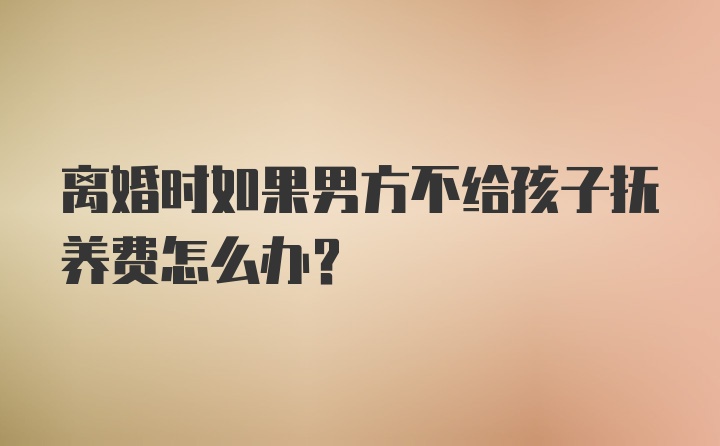 离婚时如果男方不给孩子抚养费怎么办?