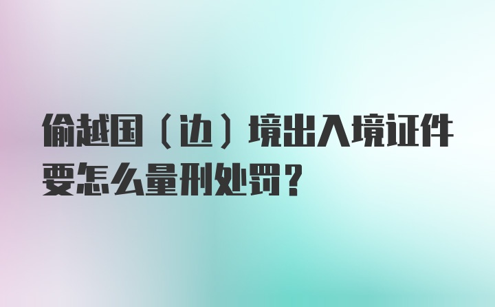 偷越国（边）境出入境证件要怎么量刑处罚？