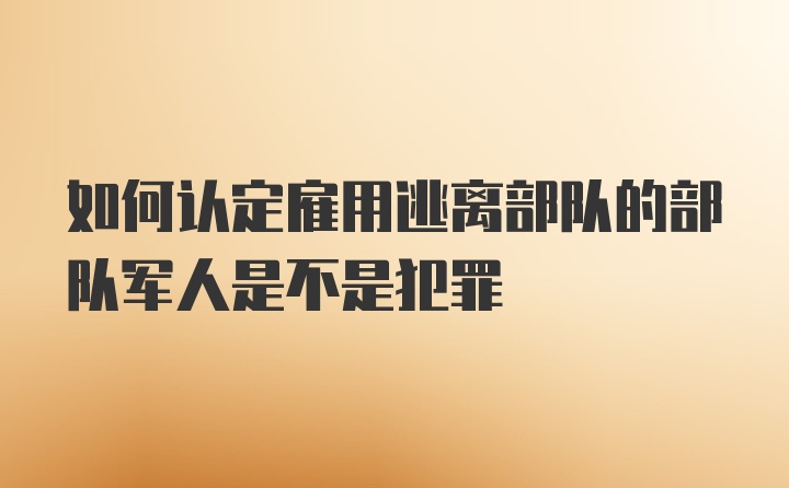 如何认定雇用逃离部队的部队军人是不是犯罪