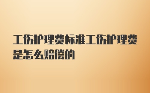 工伤护理费标准工伤护理费是怎么赔偿的