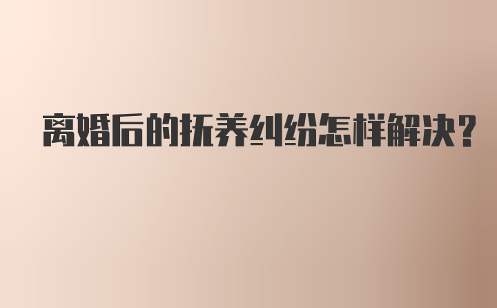 离婚后的抚养纠纷怎样解决？