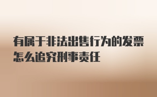 有属于非法出售行为的发票怎么追究刑事责任