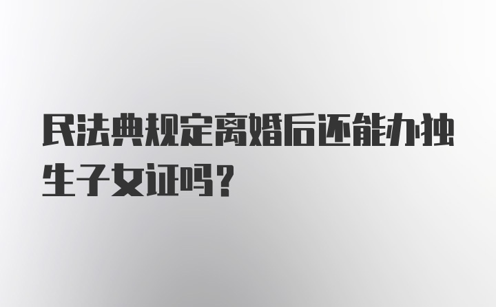 民法典规定离婚后还能办独生子女证吗？