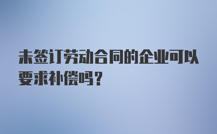 未签订劳动合同的企业可以要求补偿吗？