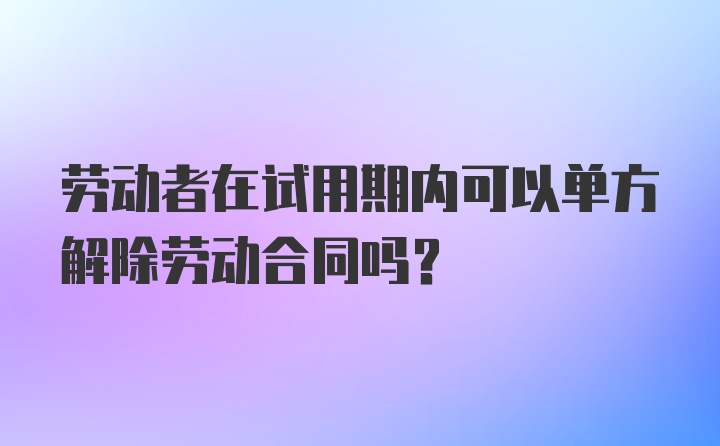 劳动者在试用期内可以单方解除劳动合同吗？