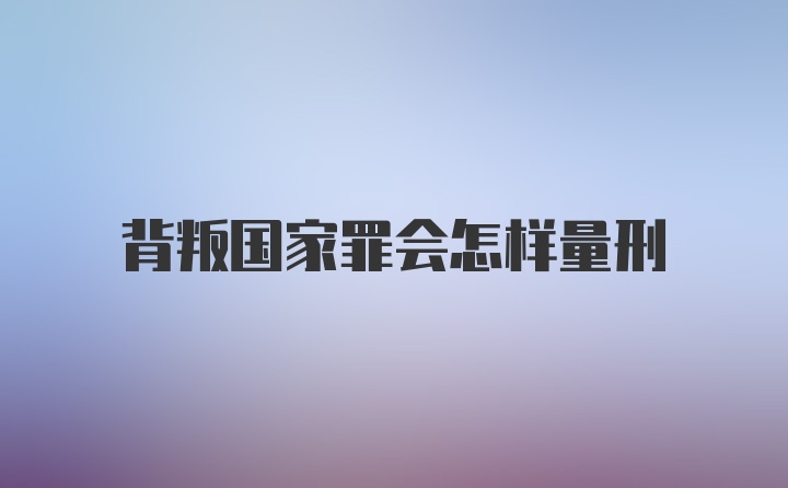 背叛国家罪会怎样量刑