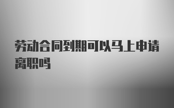 劳动合同到期可以马上申请离职吗