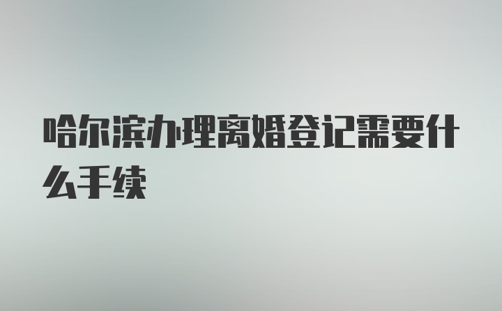 哈尔滨办理离婚登记需要什么手续