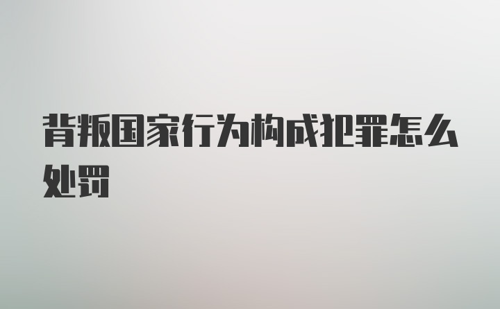 背叛国家行为构成犯罪怎么处罚