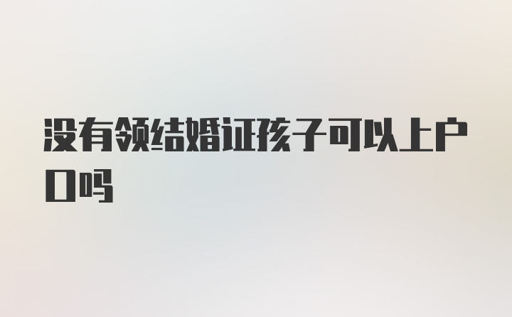 没有领结婚证孩子可以上户口吗