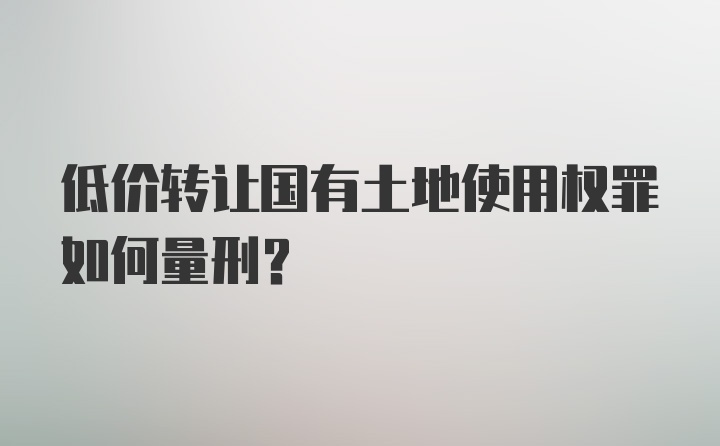 低价转让国有土地使用权罪如何量刑？