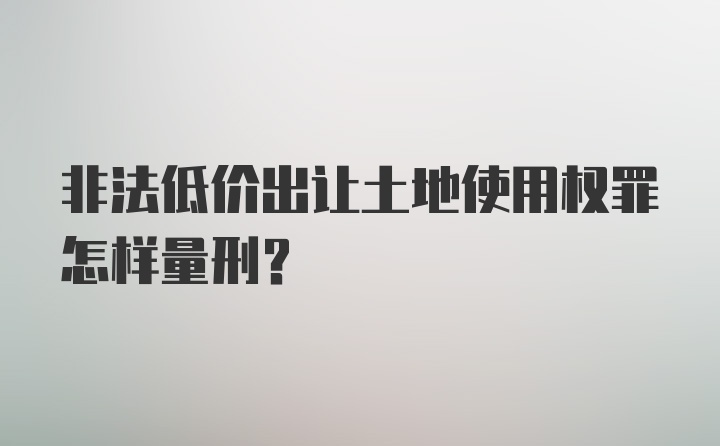 非法低价出让土地使用权罪怎样量刑？