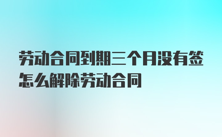 劳动合同到期三个月没有签怎么解除劳动合同