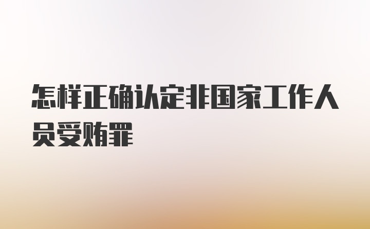 怎样正确认定非国家工作人员受贿罪