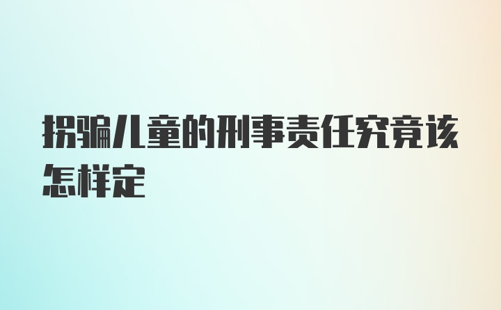 拐骗儿童的刑事责任究竟该怎样定