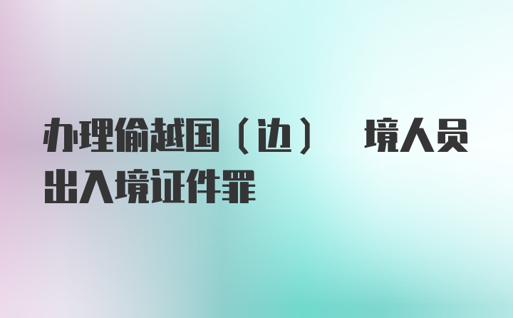 办理偷越国(边) 境人员出入境证件罪