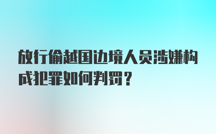 放行偷越国边境人员涉嫌构成犯罪如何判罚？