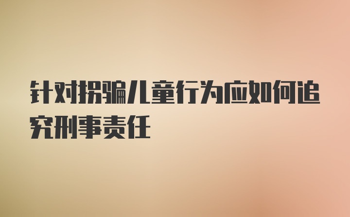 针对拐骗儿童行为应如何追究刑事责任