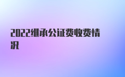 2022继承公证费收费情况