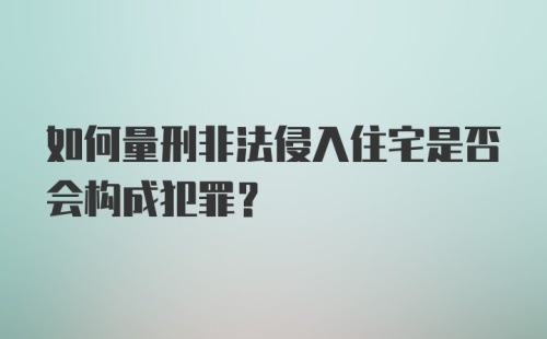 如何量刑非法侵入住宅是否会构成犯罪?