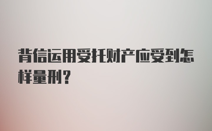 背信运用受托财产应受到怎样量刑？