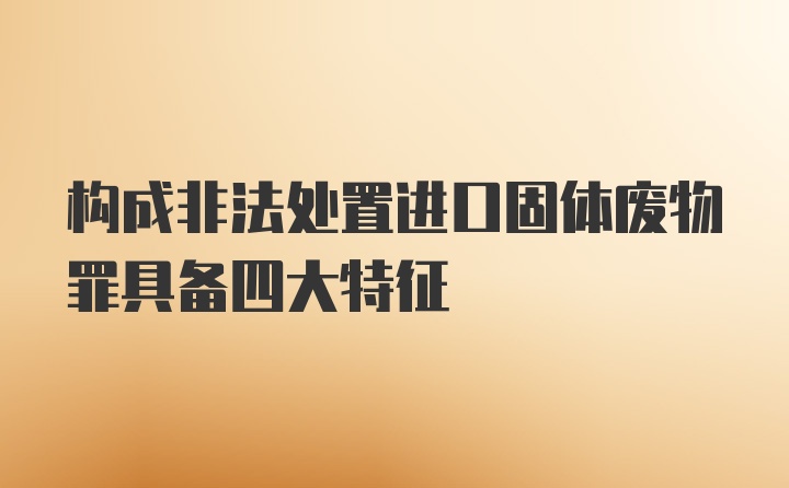 构成非法处置进口固体废物罪具备四大特征