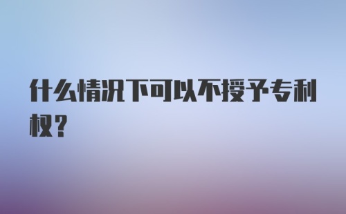 什么情况下可以不授予专利权？