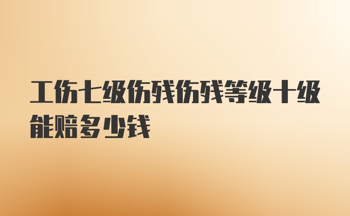 工伤七级伤残伤残等级十级能赔多少钱