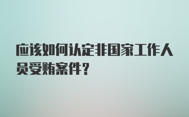 应该如何认定非国家工作人员受贿案件？