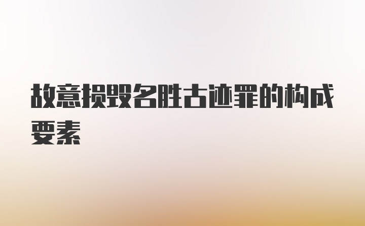 故意损毁名胜古迹罪的构成要素