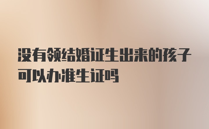 没有领结婚证生出来的孩子可以办准生证吗