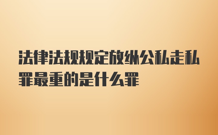 法律法规规定放纵公私走私罪最重的是什么罪