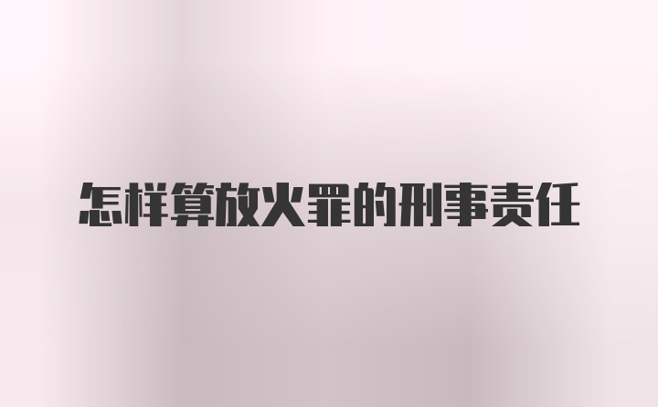 怎样算放火罪的刑事责任