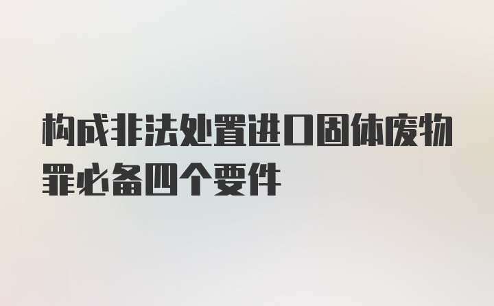 构成非法处置进口固体废物罪必备四个要件