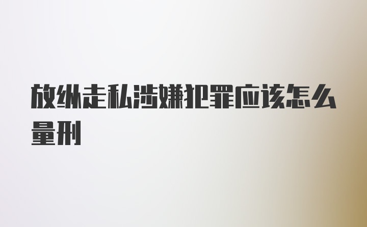 放纵走私涉嫌犯罪应该怎么量刑