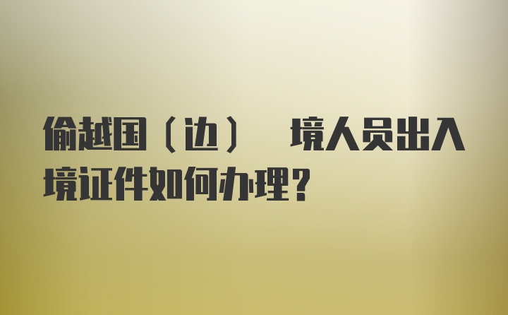 偷越国(边) 境人员出入境证件如何办理?