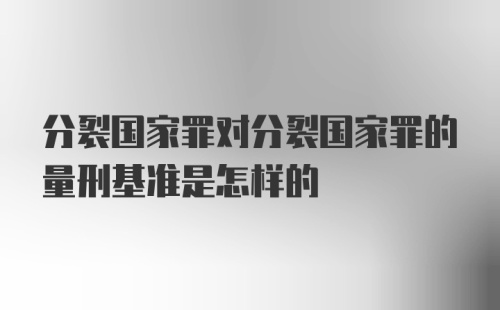 分裂国家罪对分裂国家罪的量刑基准是怎样的