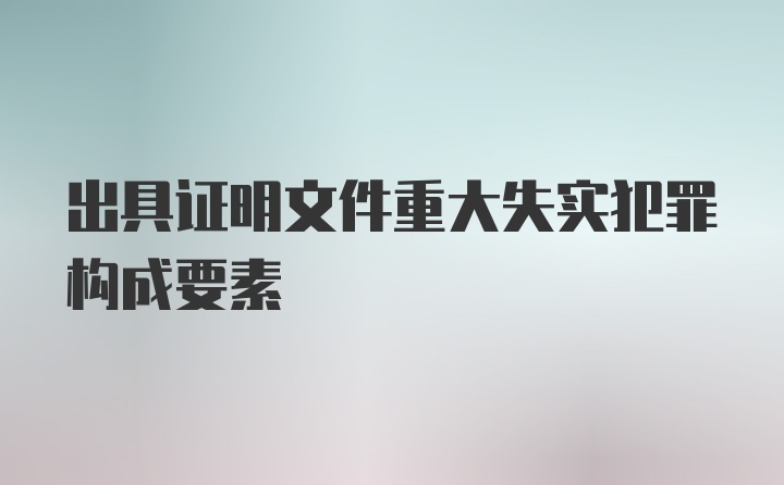 出具证明文件重大失实犯罪构成要素