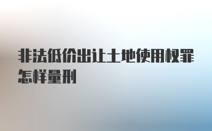 非法低价出让土地使用权罪怎样量刑