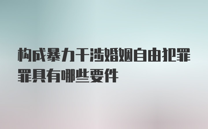 构成暴力干涉婚姻自由犯罪罪具有哪些要件