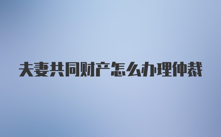 夫妻共同财产怎么办理仲裁