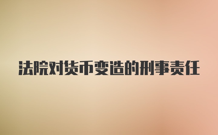 法院对货币变造的刑事责任